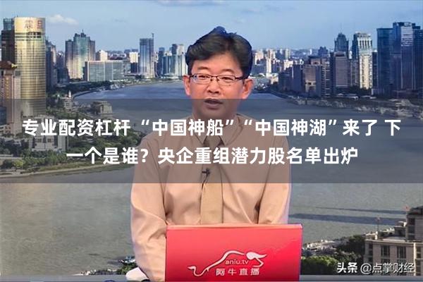 专业配资杠杆 “中国神船”“中国神湖”来了 下一个是谁？央企重组潜力股名单出炉