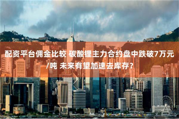 配资平台佣金比较 碳酸锂主力合约盘中跌破7万元/吨 未来有望加速去库存？