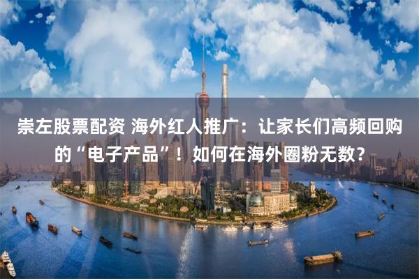 崇左股票配资 海外红人推广：让家长们高频回购的“电子产品”！如何在海外圈粉无数？