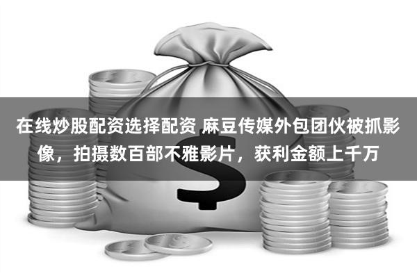 在线炒股配资选择配资 麻豆传媒外包团伙被抓影像，拍摄数百部不雅影片，获利金额上千万