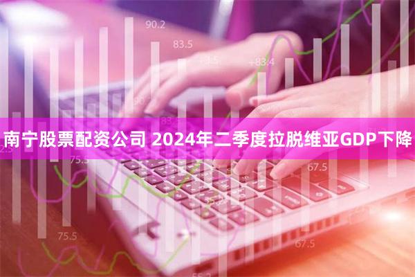 南宁股票配资公司 2024年二季度拉脱维亚GDP下降