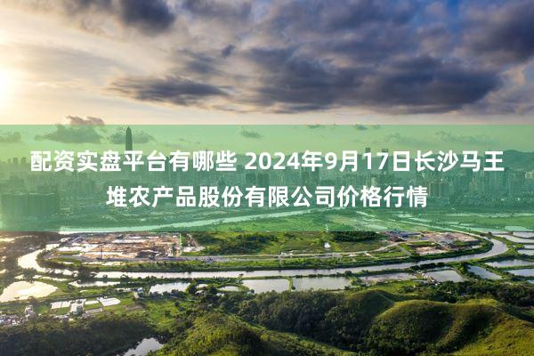 配资实盘平台有哪些 2024年9月17日长沙马王堆农产品股份有限公司价格行情