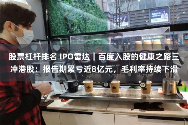 股票杠杆排名 IPO雷达｜百度入股的健康之路三冲港股：报告期累亏近8亿元，毛利率持续下滑