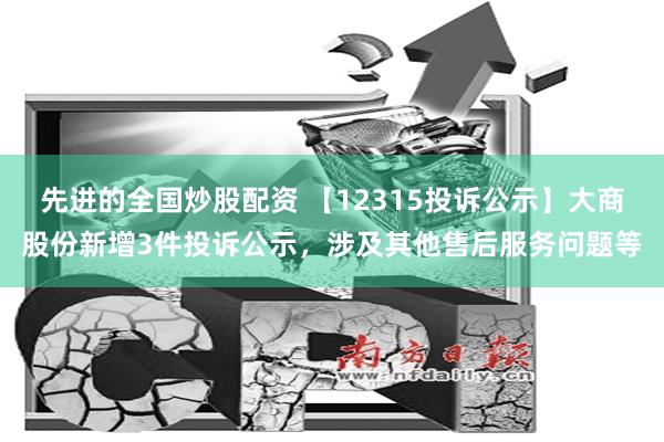 先进的全国炒股配资 【12315投诉公示】大商股份新增3件投诉公示，涉及其他售后服务问题等