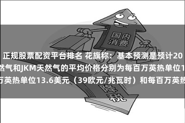 正规股票配资平台排名 花旗称：基本预测是预计2025年第一季度TTF天然气和JKM天然气的平均价格分别为每百万英热单位13.6美元（39欧元/兆瓦时）和每百万英热单位15.1美元