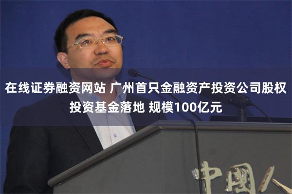 在线证劵融资网站 广州首只金融资产投资公司股权投资基金落地 规模100亿元