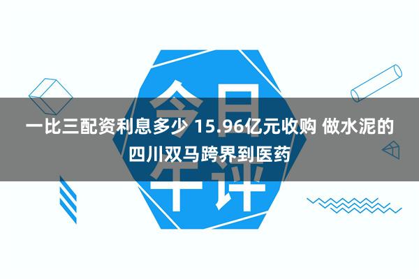 一比三配资利息多少 15.96亿元收购 做水泥的四川双马跨界到医药