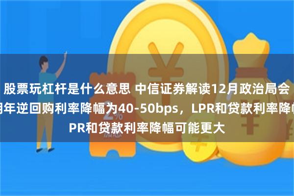 股票玩杠杆是什么意思 中信证券解读12月政治局会议：预计明年逆回购利率降幅为40-50bps，LPR和贷款利率降幅可能更大