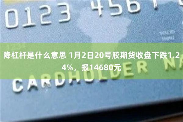 降杠杆是什么意思 1月2日20号胶期货收盘下跌1.24%，报14680元