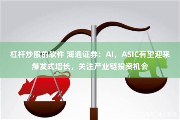 杠杆炒股的软件 海通证券：AI，ASIC有望迎来爆发式增长，关注产业链投资机会