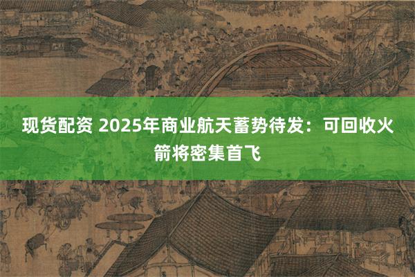 现货配资 2025年商业航天蓄势待发：可回收火箭将密集首飞