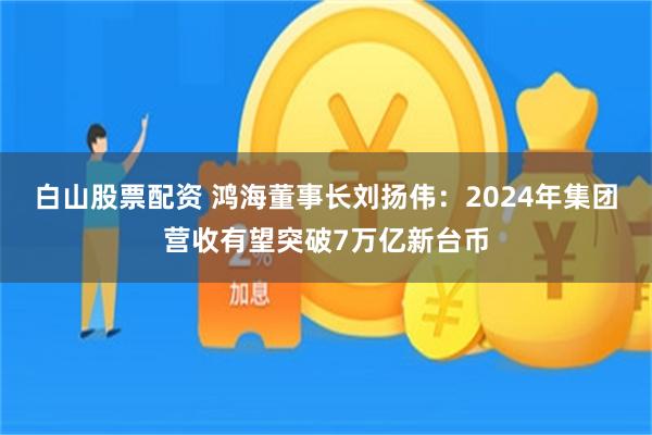 白山股票配资 鸿海董事长刘扬伟：2024年集团营收有望突破7万亿新台币