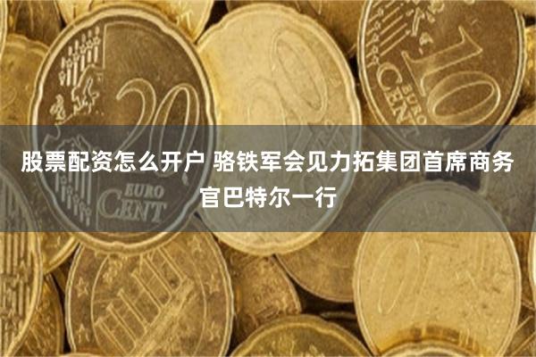 股票配资怎么开户 骆铁军会见力拓集团首席商务官巴特尔一行