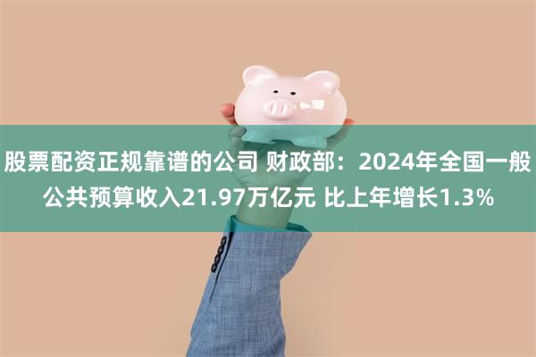 股票配资正规靠谱的公司 财政部：2024年全国一般公共预算收入21.97万亿元 比上年增长1.3%