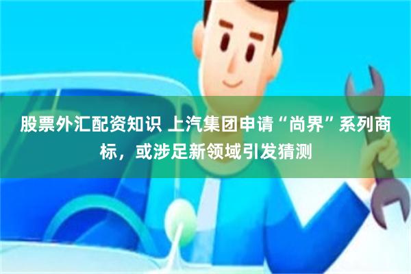 股票外汇配资知识 上汽集团申请“尚界”系列商标，或涉足新领域引发猜测