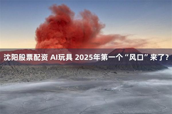 沈阳股票配资 AI玩具 2025年第一个“风口”来了？