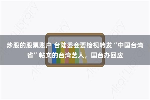 炒股的股票账户 台陆委会要检视转发“中国台湾省”帖文的台湾艺人，国台办回应